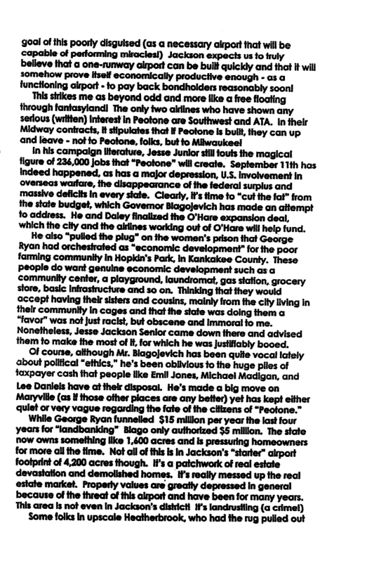 goal of this poorly disguised (as a necessary airport fhat will be capable of performing miraclesl) Jackson expects us fo fruly  fhrough fantasylandi The only two airines who have shown any serlous (wrtlen) Inferest in Peotone are Southwest and ATA. In their Midway confracis, it stipulates that I Peofone Is buill they can up and leave - notfo Pectone, folks, but fo Milwaukeel  In his campalign literatuse, Jesse Junior sill fouts the figure of 234,000 jobs that “Pectone” will creae. September 11th has Indeed happened, as has a major depression, U.S. involvement in overseas warfare, the disappearance of the federal surplus and massive deficlts In every state. Clearly, If’s fime fo “cut the fat” from the state budget, which Govemor Blagojevich has made an atempt fo address. He and Daley finallzad the O’Hare expansion deal, Wwhich the clty and the airlines working out of O’Hare will help fund.  He also “pulled the plug™ on the women’s prison that George meu’mmhmmmﬁnm farming community in Hopkdn’s Park, In Kankakee County. These People do want genuine economic development such as community center, a playground, laundromat, gas stafion, grocery store, basic Infrasiructure and so on. Thinking fhat they would ‘accept having their sisters and Cousins, malnly from the ciiy living In thelr communily In cages and that he sate was doing them o “favor” was not Just racist, but obscene and Immoral fo me. Nonetheless, Jesse Jackson Senlor came down fhere and advised them to make He most of i, for which he was Justifiably booed.  Of course, although Mr. Blagojevich has been quite vocal lately about polttical “ethics,” he’s been obilvious fo the huge piles of faxpayer cash that people llke Emil Jones, Michael Madigan, and Lee Danleis have ot their disposal. He’s made a big move on Maryville (as i those ofher places are any better) yet has kept either ‘qulet or very vague regarding the fale of the cliizens of “Peotone.”  While George Ryan funnelled $15 million per year the last four years for “landbanking™ Blago only authorized 35 million. The state niow owns something like 1,600 acres and s pressuring homeowners for more all the time. Not all of this s In Jackson’s “starter” airport foolprint of 4,200 acres though. I¥’s a paichwork of real estate devastation and demolished homes, IFs really messed up the real estate market. Properly values are greatly depressed in general because of the threat of his alrport and have been for many years. ‘This area ks not even In Jackson’s dishicH 1f’s landrustling (a crimet)  Some folks In upscale Heatherbrook, who had the rug pulled out 